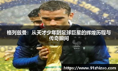 格列兹曼：从天才少年到足球巨星的辉煌历程与传奇瞬间